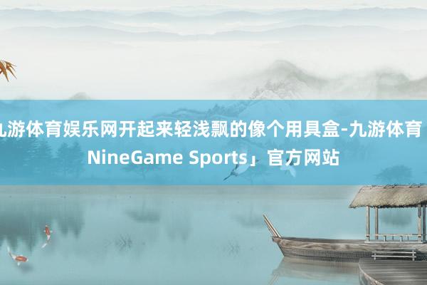 九游体育娱乐网开起来轻浅飘的像个用具盒-九游体育「NineGame Sports」官方网站