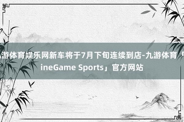 九游体育娱乐网新车将于7月下旬连续到店-九游体育「NineGame Sports」官方网站