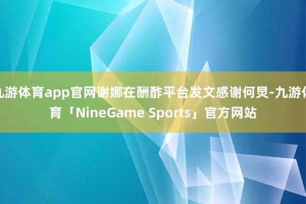 九游体育app官网谢娜在酬酢平台发文感谢何炅-九游体育「NineGame Sports」官方网站
