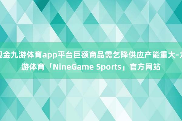 现金九游体育app平台巨额商品需乞降供应产能重大-九游体育「NineGame Sports」官方网站