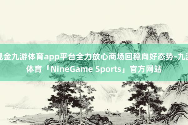 现金九游体育app平台全力放心商场回稳向好态势-九游体育「NineGame Sports」官方网站