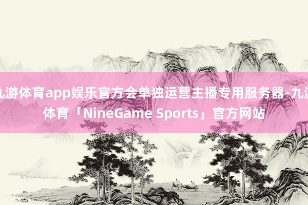 九游体育app娱乐官方会单独运营主播专用服务器-九游体育「NineGame Sports」官方网站