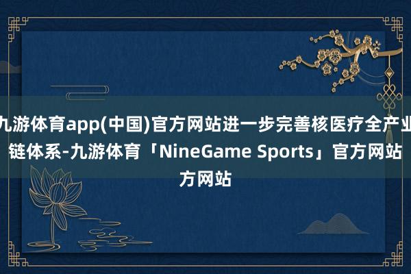 九游体育app(中国)官方网站进一步完善核医疗全产业链体系-九游体育「NineGame Sports」官方网站